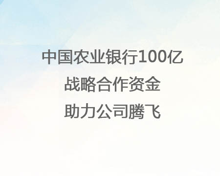 中國農(nóng)業(yè)銀行100億戰(zhàn)略合作資金助力公司騰飛